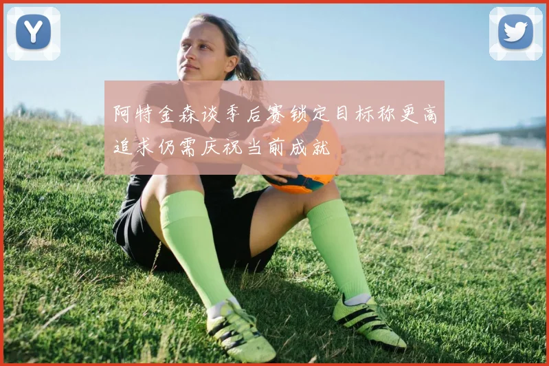 阿特金森谈季后赛锁定目标称更高追求仍需庆祝当前成就