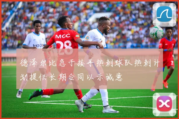 德泽尔比急于接手热刺球队热刺计划提供长期合同以示诚意