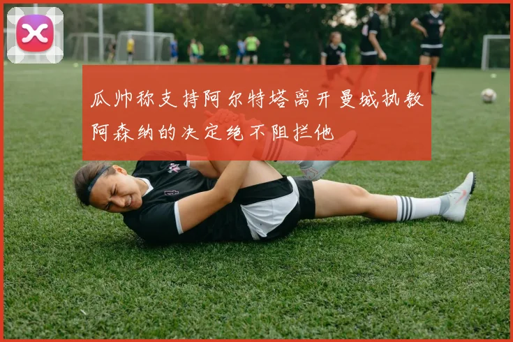 瓜帅称支持阿尔特塔离开曼城执教阿森纳的决定绝不阻拦他