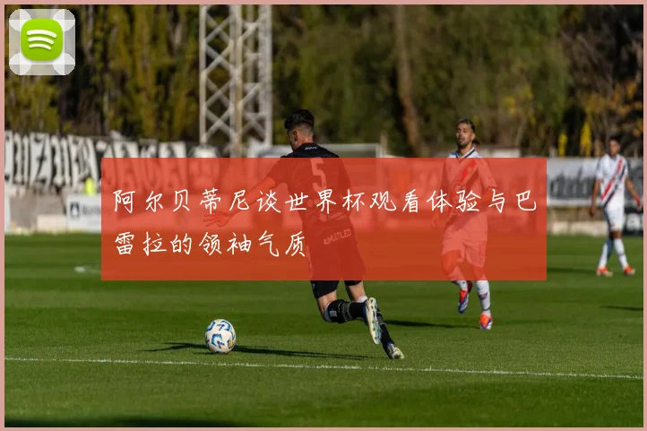 阿尔贝蒂尼谈世界杯观看体验与巴雷拉的领袖气质