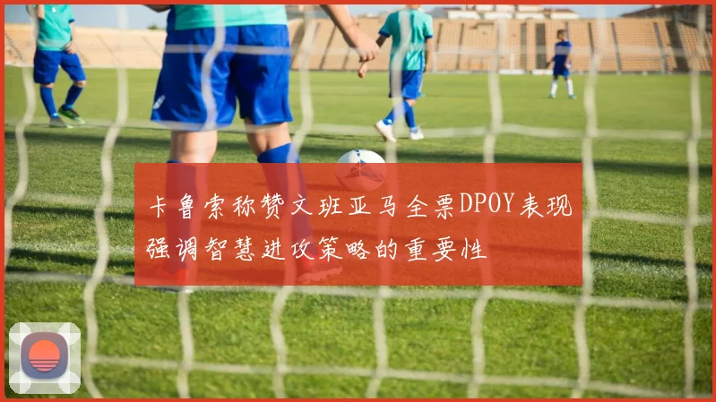 卡鲁索称赞文班亚马全票DPOY表现强调智慧进攻策略的重要性