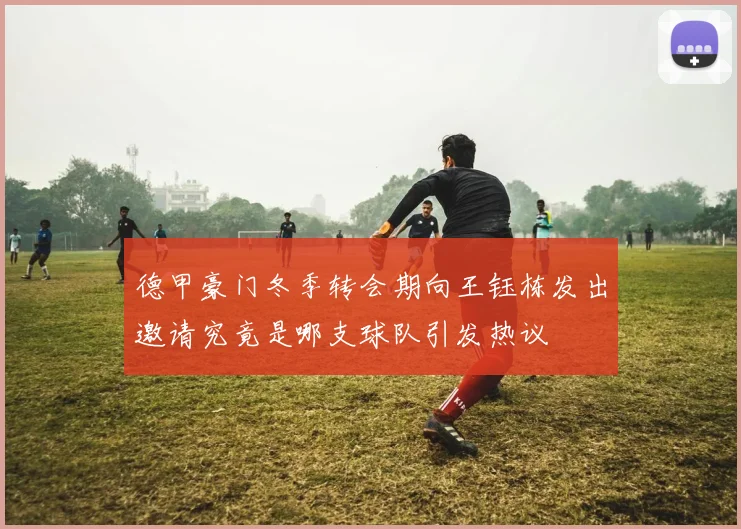 德甲豪门冬季转会期向王钰栋发出邀请究竟是哪支球队引发热议