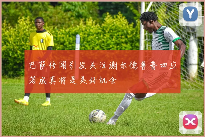 巴萨传闻引发关注谢尔德鲁普回应若成真将是美好机会
