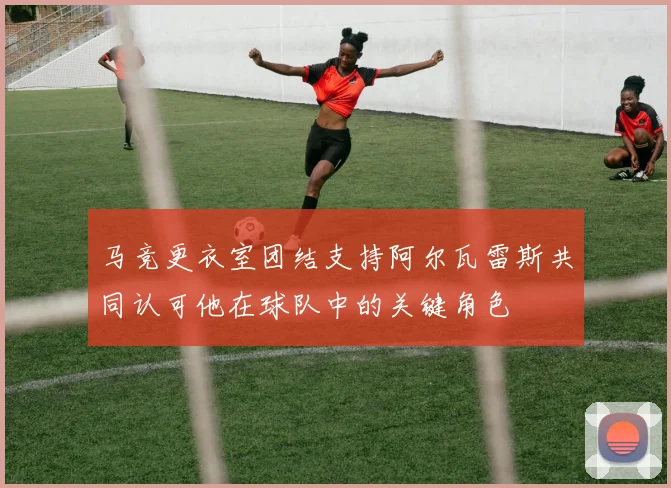 马竞更衣室团结支持阿尔瓦雷斯共同认可他在球队中的关键角色