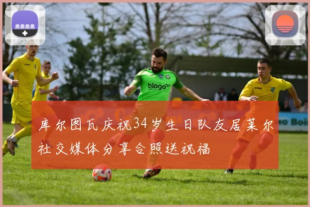 库尔图瓦庆祝34岁生日队友居莱尔社交媒体分享合照送祝福