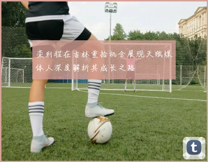 栾利程在吉林重拾机会展现天赋媒体人深度解析其成长之路