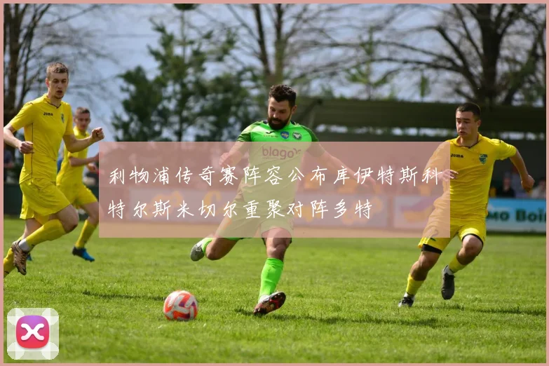 利物浦传奇赛阵容公布库伊特斯科特尔斯米切尔重聚对阵多特