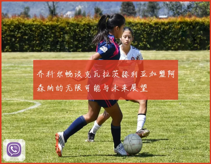 乔科尔畅谈克瓦拉茨赫利亚加盟阿森纳的无限可能与未来展望