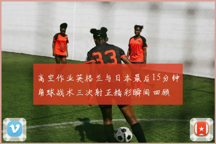高空作业英格兰与日本最后15分钟角球战术三次射正精彩瞬间回顾