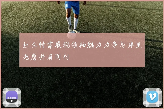 杜兰特需展现领袖魅力力争与库里老詹并肩同行