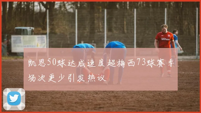 凯恩50球达成速度超梅西73球赛季场次更少引发热议