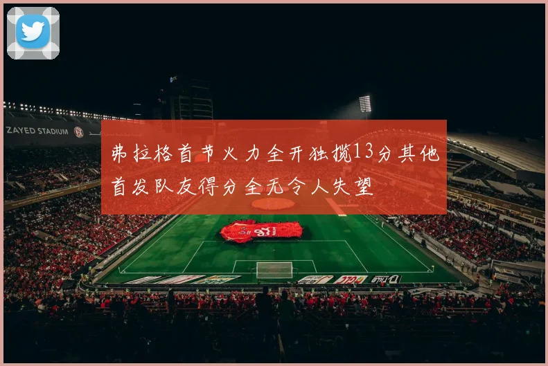 弗拉格首节火力全开独揽13分其他首发队友得分全无令人失望