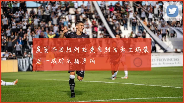 夏窗临近格列兹曼告别马竞主场最后一战对决赫罗纳