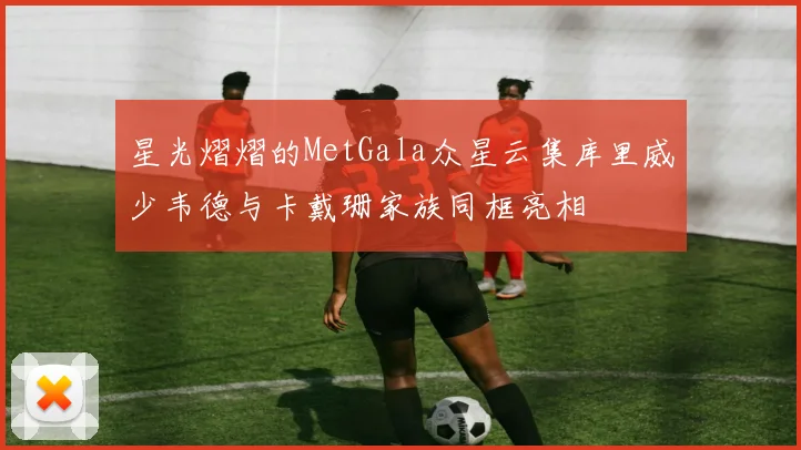 星光熠熠的MetGala众星云集库里威少韦德与卡戴珊家族同框亮相