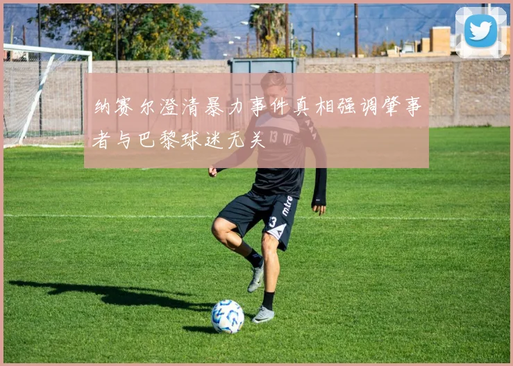 纳赛尔澄清暴力事件真相强调肇事者与巴黎球迷无关