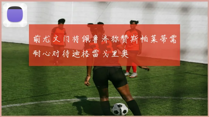 前尤文门将佩鲁济称赞斯帕莱蒂需耐心对待迪格雷戈里奥
