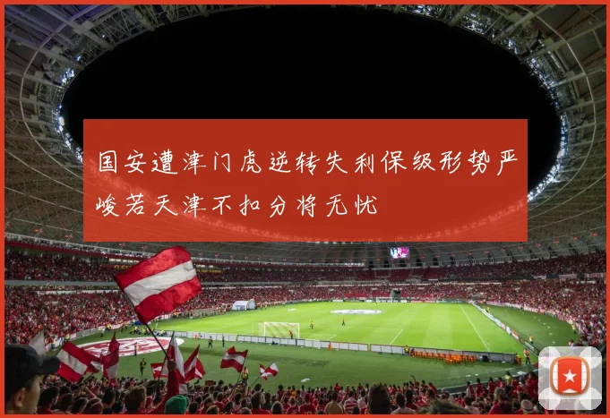国安遭津门虎逆转失利保级形势严峻若天津不扣分将无忧