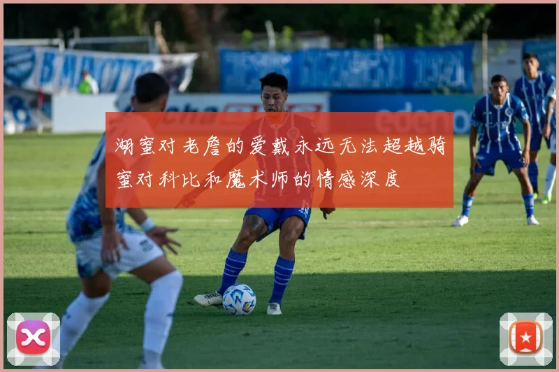 湖蜜对老詹的爱戴永远无法超越骑蜜对科比和魔术师的情感深度