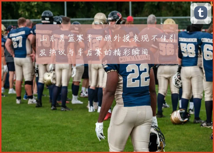 山东男篮赛季回顾外援表现不佳引发热议与季后赛的精彩瞬间