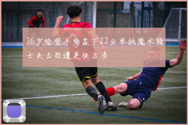 36岁哈登半场轰下22分单挑魔术骑士夹击恐遭更快击溃
